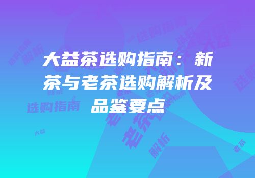 大益茶选购指南：新茶与老茶选购解析及品鉴要点