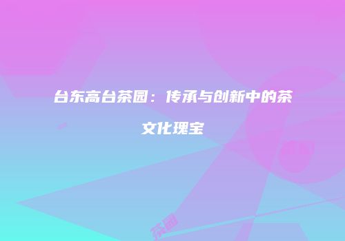 台东高台茶园：传承与创新中的茶文化瑰宝