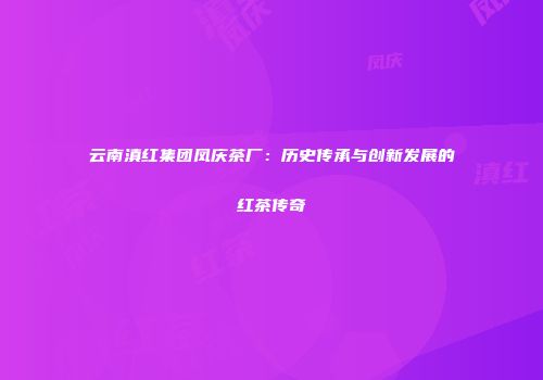 云南滇红集团凤庆茶厂：历史传承与创新发展的红茶传奇