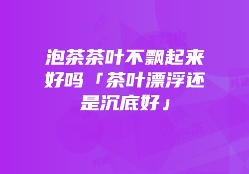 泡茶茶叶不飘起来好吗「茶叶漂浮还是沉底好」