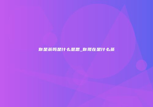 你是茶吗是什么意思_你现在是什么茶