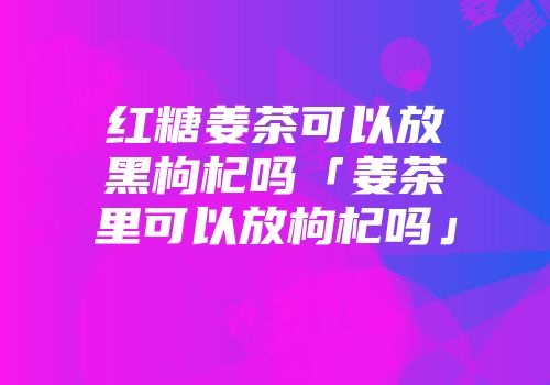 红糖姜茶可以放黑枸杞吗「姜茶里可以放枸杞吗」