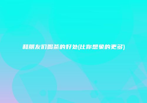和朋友们喝茶的好处(比你想象的更多)