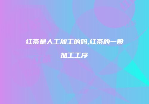 红茶是人工加工的吗,红茶的一般加工工序