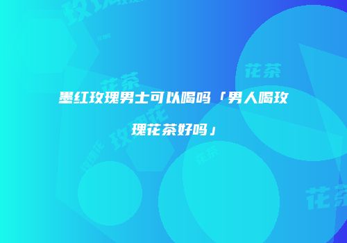 墨红玫瑰男士可以喝吗「男人喝玫瑰花茶好吗」