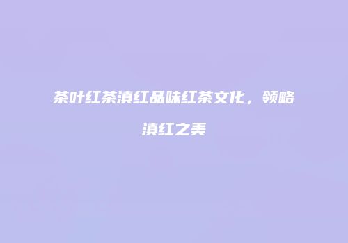 茶叶红茶滇红品味红茶文化，领略滇红之美
