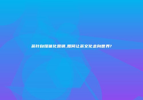 茶叶自媒体化营销,如何让茶文化走向世界?