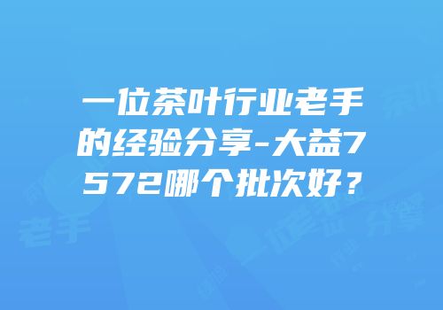 一位茶叶行业老手的经验分享-大益7572哪个批次好？
