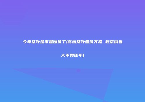 今年茶叶是不是涨价了(高档茶叶量价齐跌 新茶销售大不如往年)