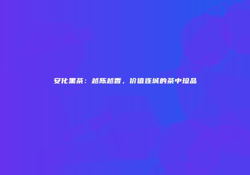 安化黑茶：越陈越香，价值连城的茶中珍品