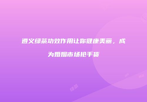 遵义绿茶功效作用让你健康美丽，成为婚姻市场抢手货