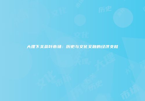 大理下关茶叶市场：历史与文化交融的经济支柱