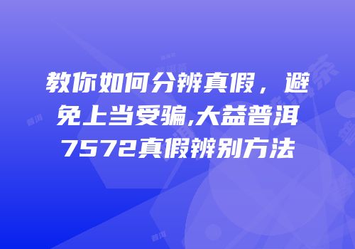 教你如何分辨真假，避免上当受骗,大益普洱7572真假辨别方法