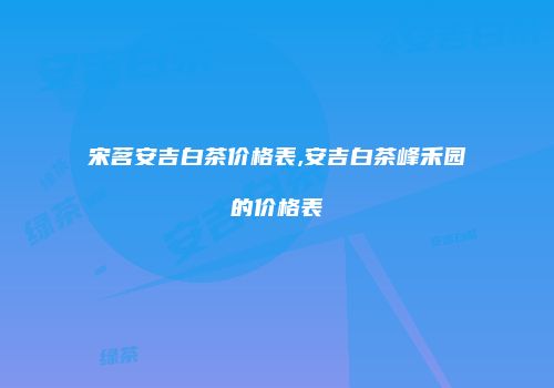 宋茗安吉白茶价格表,安吉白茶峰禾园的价格表
