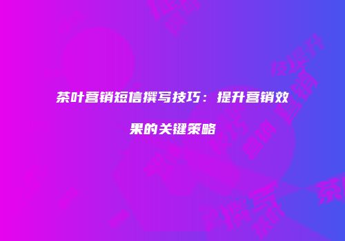 茶叶营销短信撰写技巧：提升营销效果的关键策略