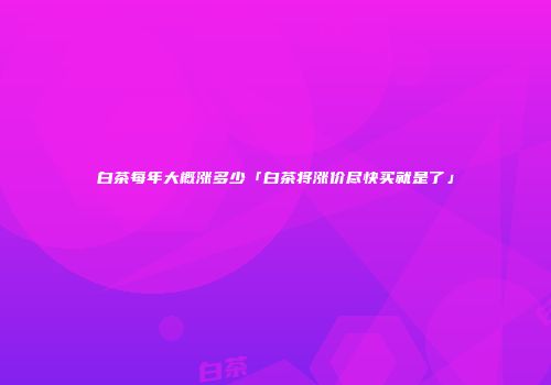 白茶每年大概涨多少「白茶将涨价尽快买就是了」