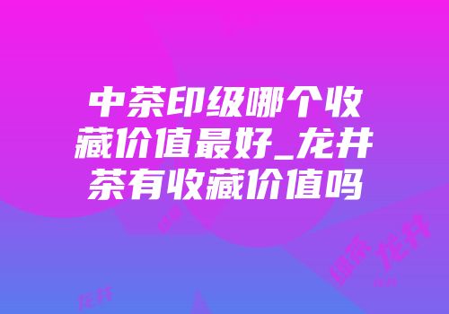 中茶印级哪个收藏价值最好_龙井茶有收藏价值吗