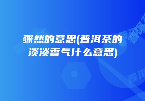 骤然的意思(普洱茶的淡淡香气什么意思)