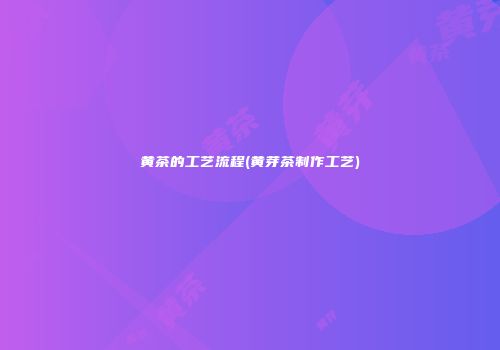 黄茶的工艺流程(黄芽茶制作工艺)