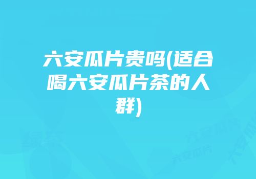 六安瓜片贵吗(适合喝六安瓜片茶的人群)