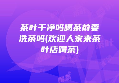 茶叶干净吗喝茶前要洗茶吗(欢迎人家来茶叶店喝茶)