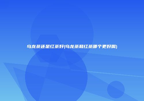 乌龙茶还是红茶好(乌龙茶和红茶哪个更好喝)