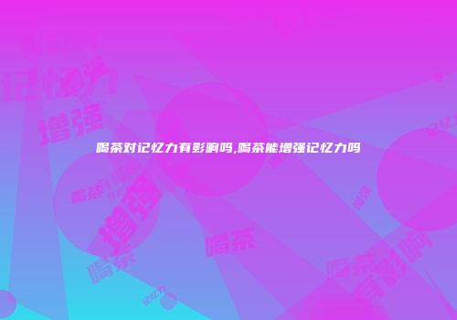 喝茶对记忆力有影响吗,喝茶能增强记忆力吗
