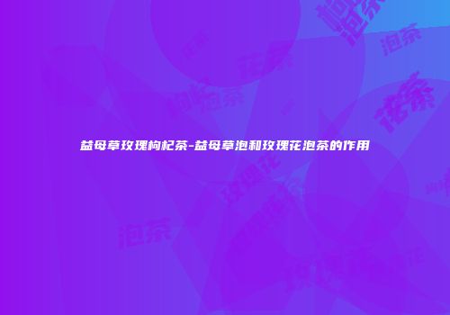 益母草玫瑰枸杞茶-益母草泡和玫瑰花泡茶的作用