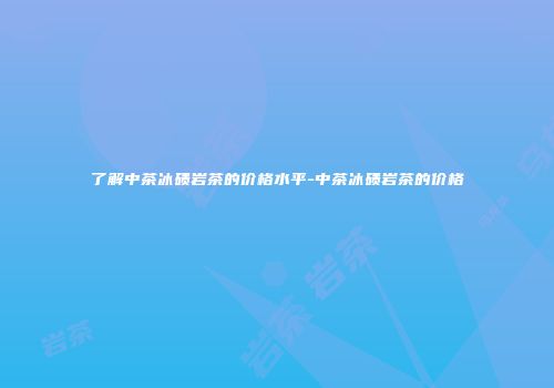 了解中茶冰碛岩茶的价格水平-中茶冰碛岩茶的价格