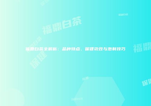 福鼎白茶全解析：品种特点、保健功效与泡制技巧
