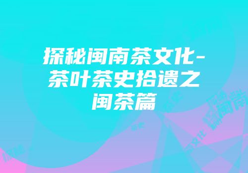 探秘闽南茶文化-茶叶茶史拾遗之闽茶篇
