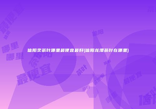 信阳卖茶叶哪里最便宜最好(信阳龙潭茶叶在哪里)