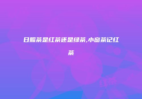 日照茶是红茶还是绿茶,小窗茶记红茶
