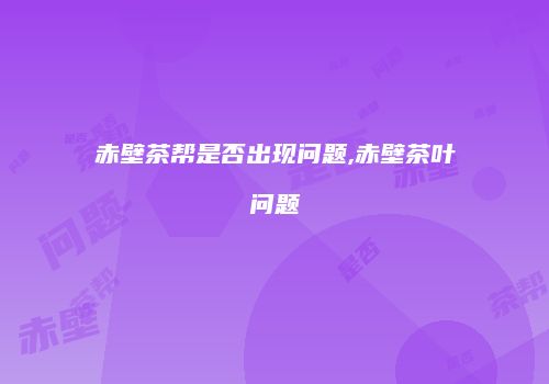 赤壁茶帮是否出现问题,赤壁茶叶问题