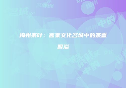 梅州茶叶：客家文化名城中的茶香四溢