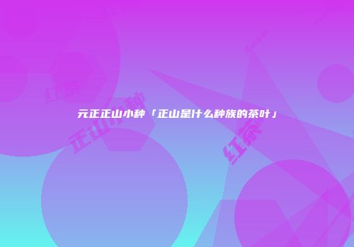 元正正山小种「正山是什么种族的茶叶」