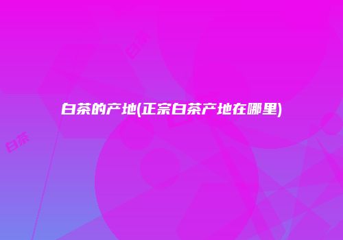 白茶的产地(正宗白茶产地在哪里)