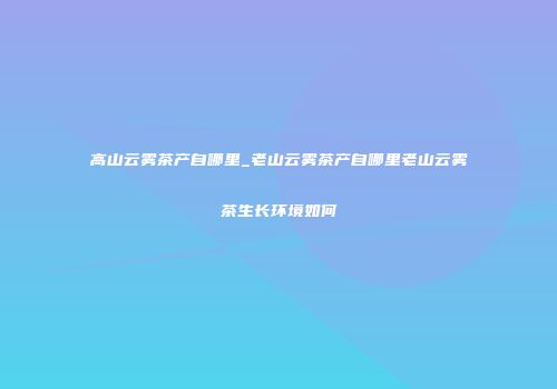 高山云雾茶产自哪里_老山云雾茶产自哪里老山云雾茶生长环境如何