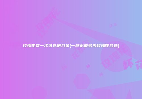玫瑰花茶一次可以泡几朵(一杯水放多少玫瑰花合适)
