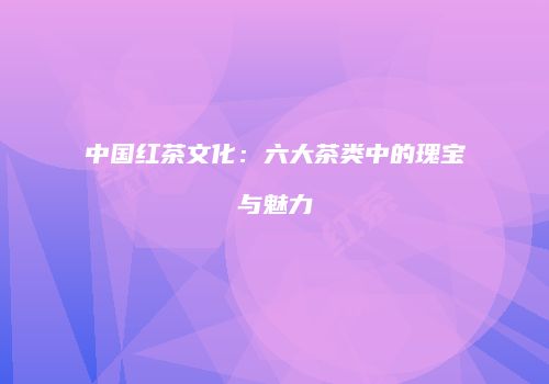 中国红茶文化：六大茶类中的瑰宝与魅力