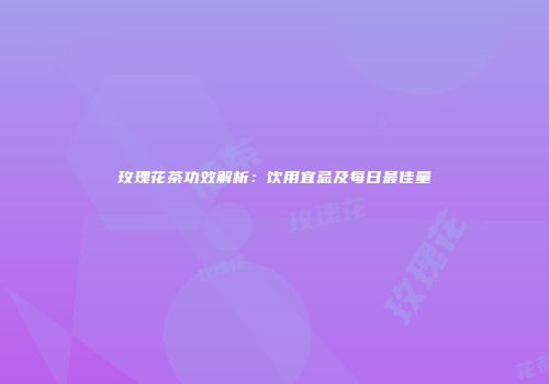 玫瑰花茶功效解析：饮用宜忌及每日最佳量