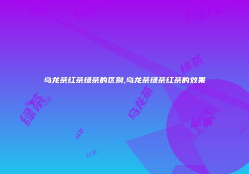 乌龙茶红茶绿茶的区别,乌龙茶绿茶红茶的效果