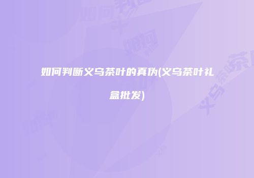 如何判断义乌茶叶的真伪(义乌茶叶礼盒批发)