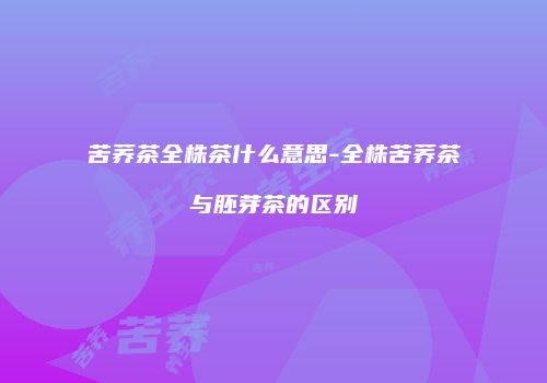 苦荞茶全株茶什么意思-全株苦荞茶与胚芽茶的区别