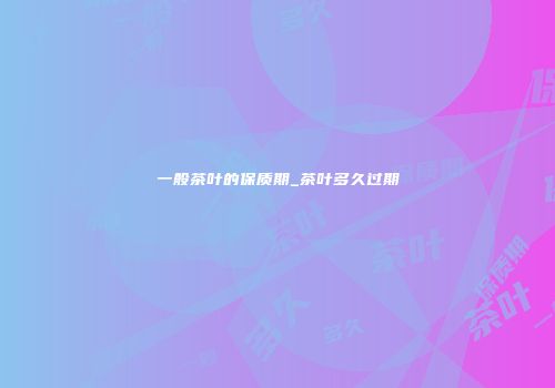 一般茶叶的保质期_茶叶多久过期