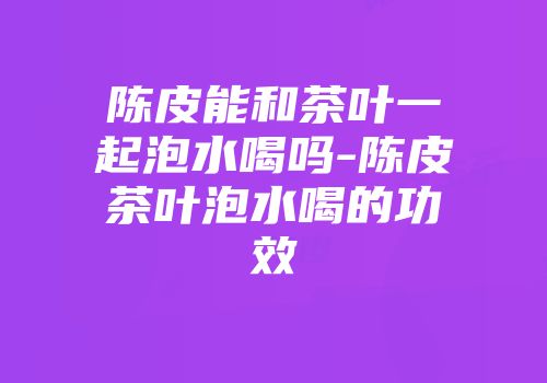 陈皮能和茶叶一起泡水喝吗-陈皮茶叶泡水喝的功效