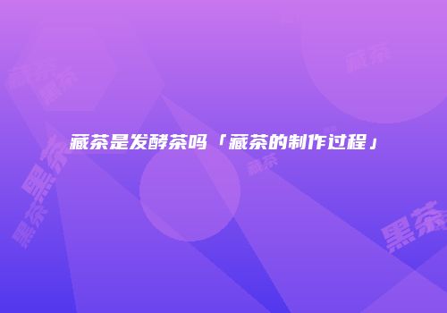 藏茶是发酵茶吗「藏茶的制作过程」