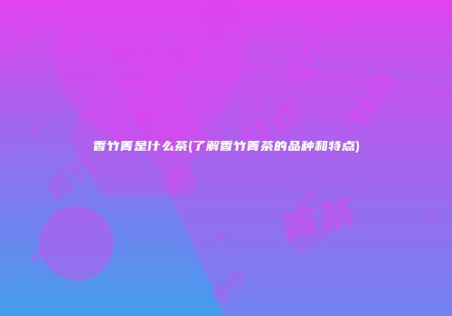 香竹箐是什么茶(了解香竹箐茶的品种和特点)