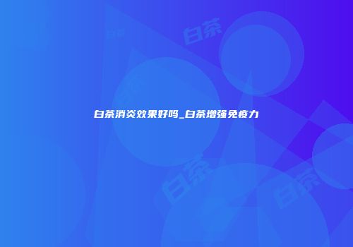 白茶消炎效果好吗_白茶增强免疫力