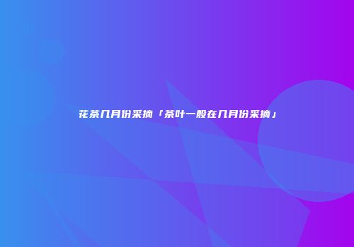花茶几月份采摘「茶叶一般在几月份采摘」